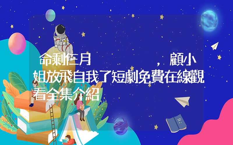 命剩仨月，顧小姐放飛自我了短劇免費在線觀看全集介紹插圖